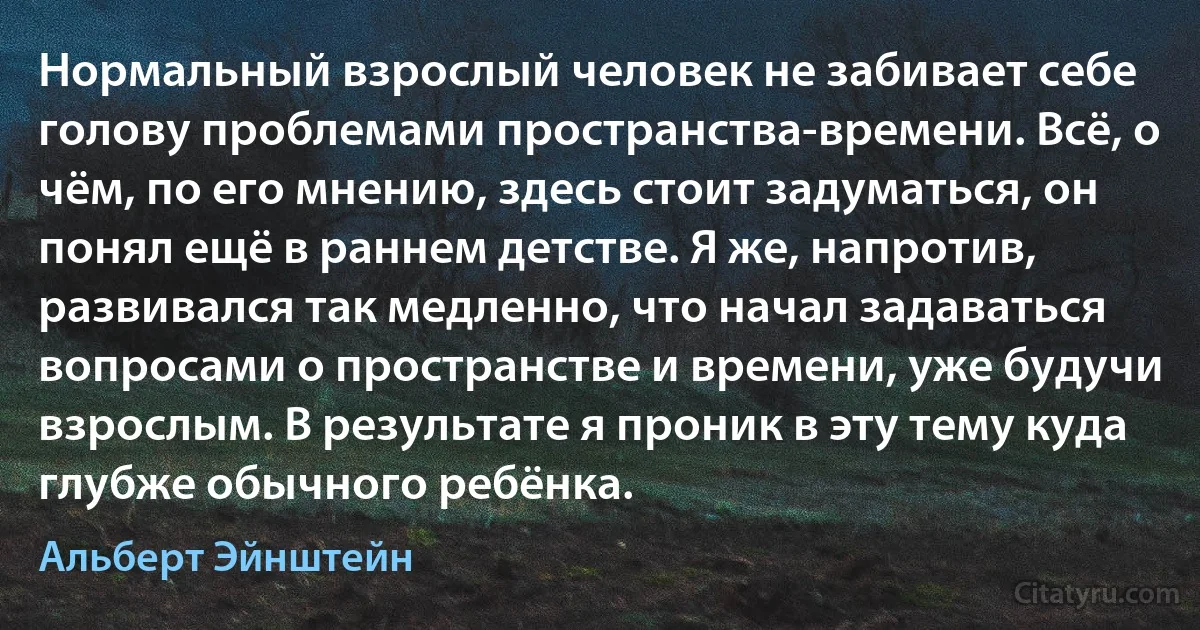 Нормальный взрослый человек не забивает себе голову проблемами пространства-времени. Всё, о чём, по его мнению, здесь стоит задуматься, он понял ещё в раннем детстве. Я же, напротив, развивался так медленно, что начал задаваться вопросами о пространстве и времени, уже будучи взрослым. В результате я проник в эту тему куда глубже обычного ребёнка. (Альберт Эйнштейн)