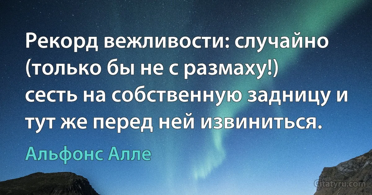 Рекорд вежливости: случайно (только бы не с размаху!) сесть на собственную задницу и тут же перед ней извиниться. (Альфонс Алле)