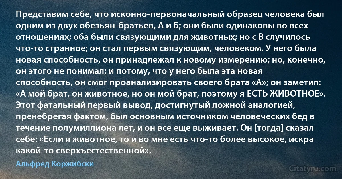 Представим себе, что исконно-первоначальный образец человека был одним из двух обезьян-братьев, А и Б; они были одинаковы во всех отношениях; оба были связующими для животных; но с B случилось что-то странное; он стал первым связующим, человеком. У него была новая способность, он принадлежал к новому измерению; но, конечно, он этого не понимал; и потому, что у него была эта новая способность, он смог проанализировать своего брата «А»; он заметил: «А мой брат, он животное, но он мой брат, поэтому я ЕСТЬ ЖИВОТНОЕ». Этот фатальный первый вывод, достигнутый ложной аналогией, пренебрегая фактом, был основным источником человеческих бед в течение полумиллиона лет, и он все еще выживает. Он [тогда] сказал себе: «Если я животное, то и во мне есть что-то более высокое, искра какой-то сверхъестественной». (Альфред Коржибски)