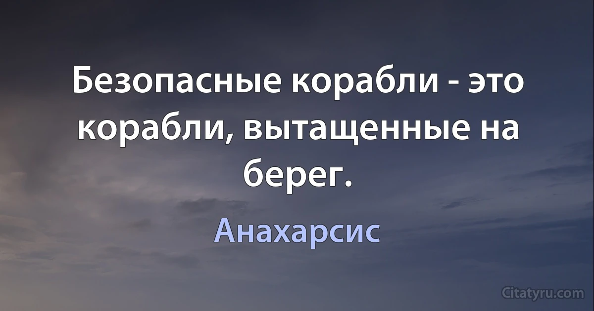 Безопасные корабли - это корабли, вытащенные на берег. (Анахарсис)