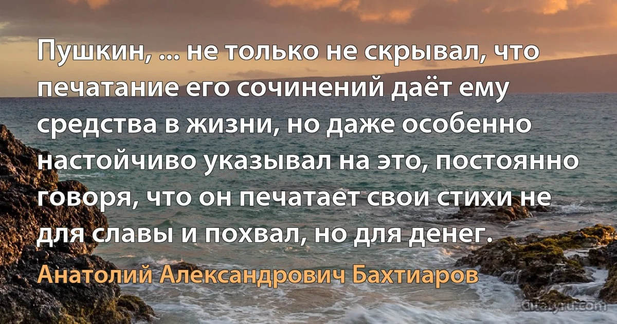 Пушкин, ... не только не скрывал, что печатание его сочинений даёт ему средства в жизни, но даже особенно настойчиво указывал на это, постоянно говоря, что он печатает свои стихи не для славы и похвал, но для денег. (Анатолий Александрович Бахтиаров)