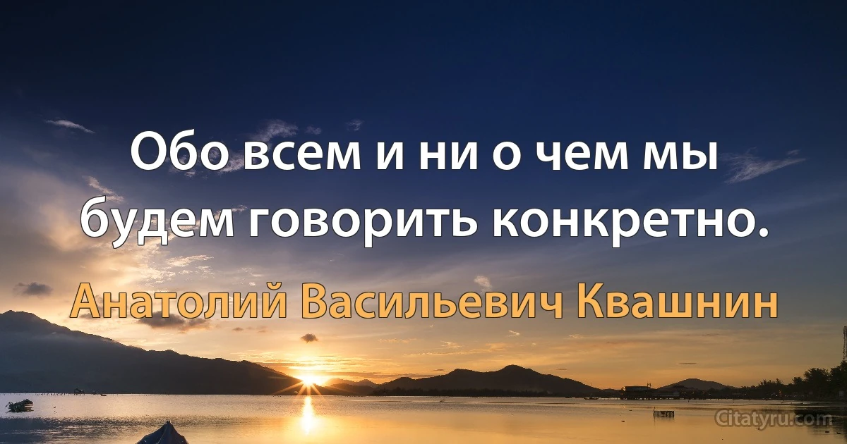 Обо всем и ни о чем мы будем говорить конкретно. (Анатолий Васильевич Квашнин)