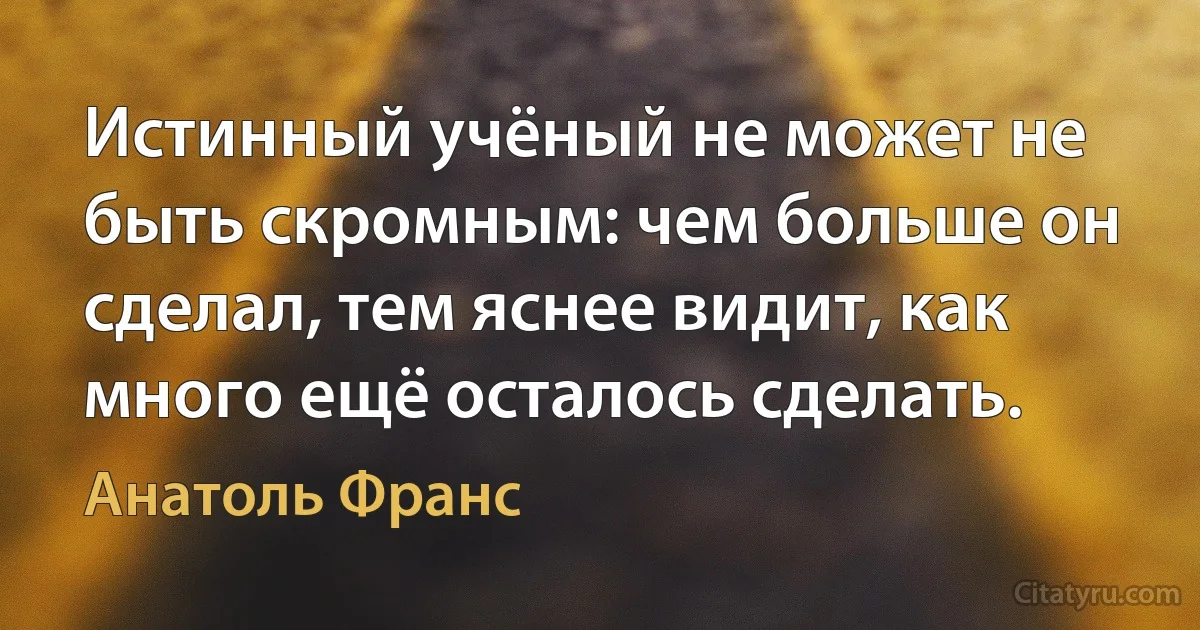 Истинный учёный не может не быть скромным: чем больше он сделал, тем яснее видит, как много ещё осталось сделать. (Анатоль Франс)