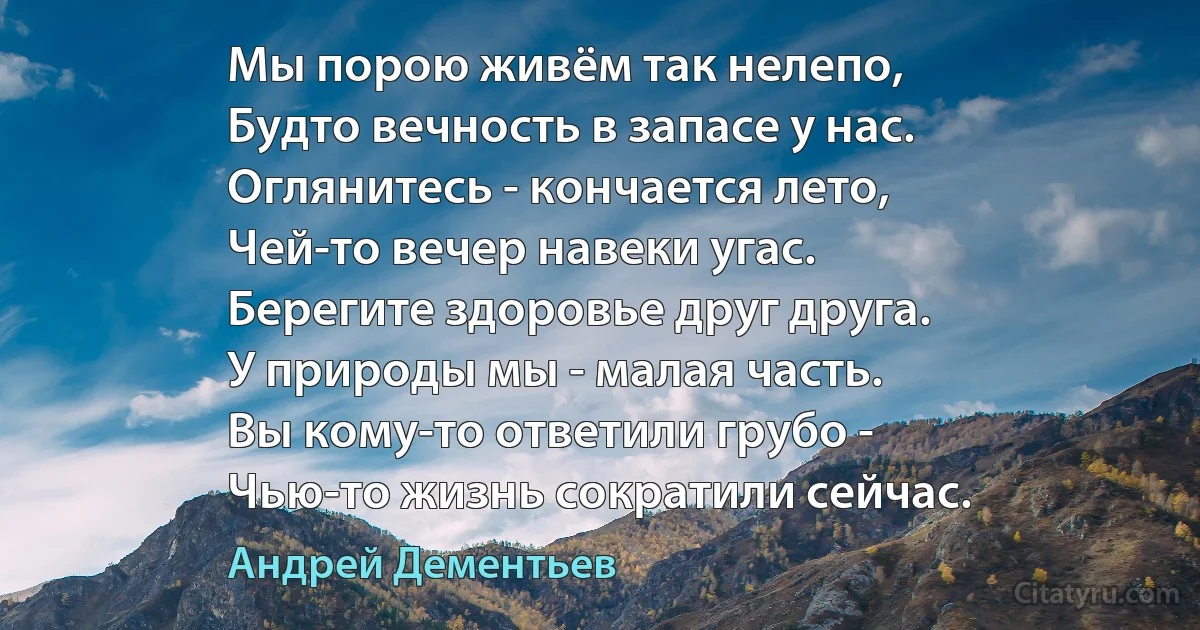 Мы порою живём так нелепо,
Будто вечность в запасе у нас.
Оглянитесь - кончается лето,
Чей-то вечер навеки угас.
Берегите здоровье друг друга.
У природы мы - малая часть.
Вы кому-то ответили грубо -
Чью-то жизнь сократили сейчас. (Андрей Дементьев)