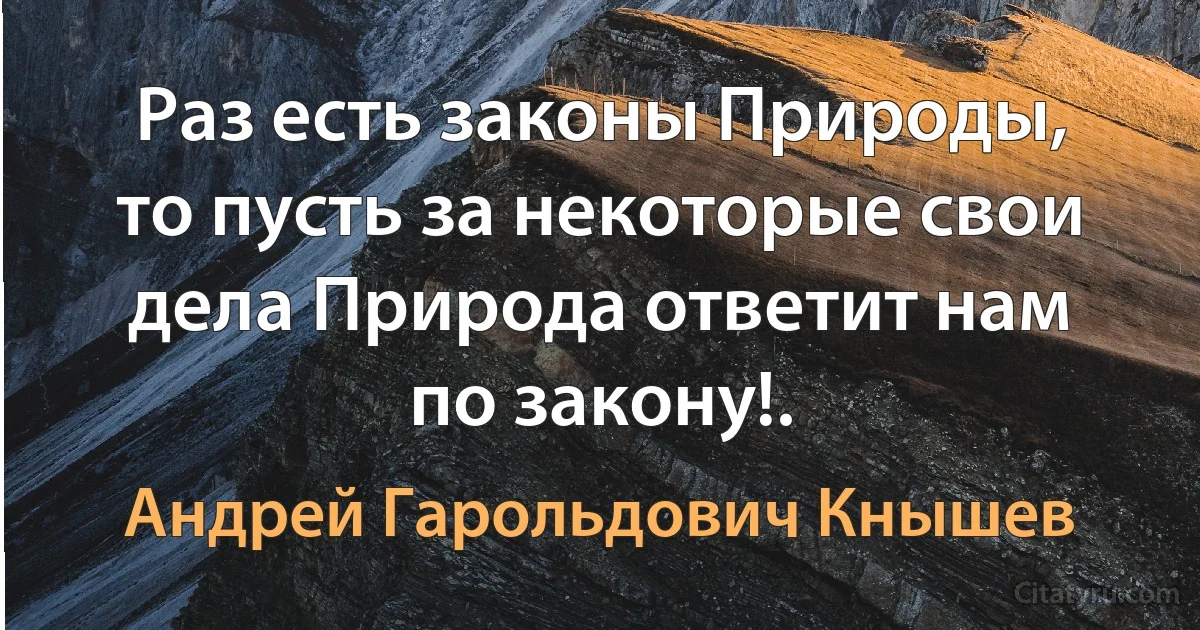 Раз есть законы Природы, то пусть за некоторые свои дела Природа ответит нам по закону!. (Андрей Гарольдович Кнышев)