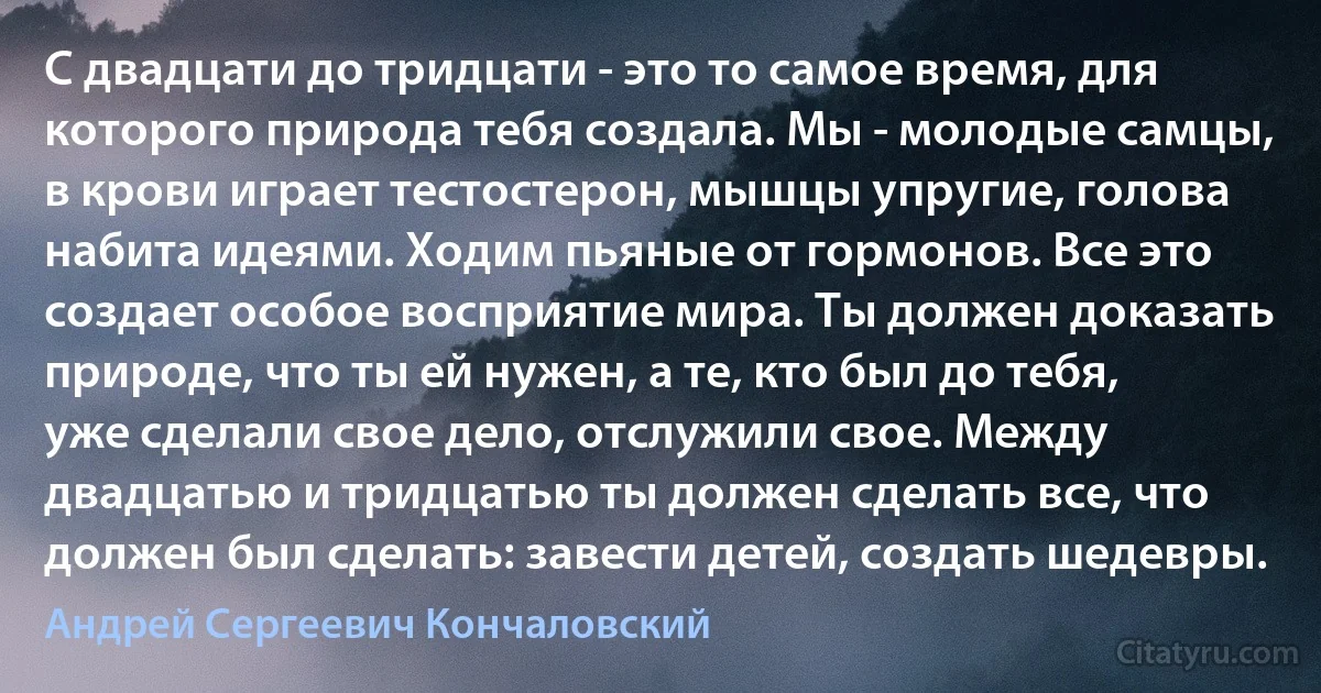 С двадцати до тридцати - это то самое время, для которого природа тебя создала. Мы - молодые самцы, в крови играет тестостерон, мышцы упругие, голова набита идеями. Ходим пьяные от гормонов. Все это создает особое восприятие мира. Ты должен доказать природе, что ты ей нужен, а те, кто был до тебя, уже сделали свое дело, отслужили свое. Между двадцатью и тридцатью ты должен сделать все, что должен был сделать: завести детей, создать шедевры. (Андрей Сергеевич Кончаловский)