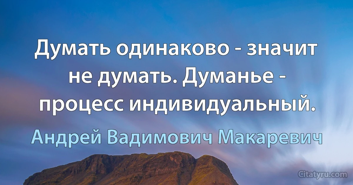 Думать одинаково - значит не думать. Думанье - процесс индивидуальный. (Андрей Вадимович Макаревич)