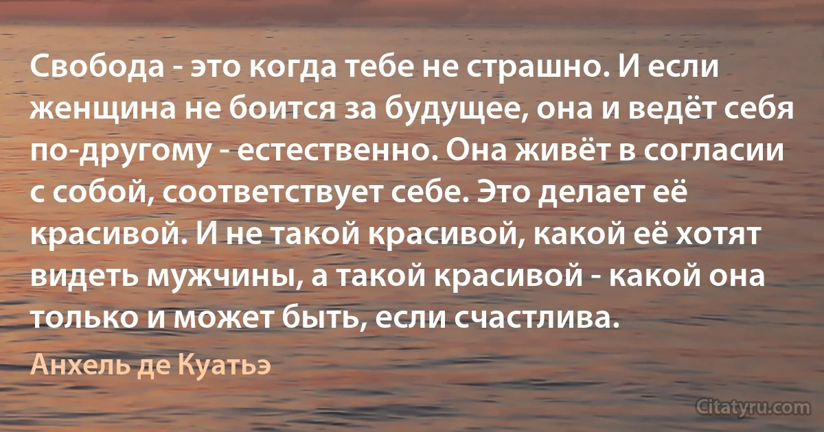 Свобода - это когда тебе не страшно. И если женщина не боится за будущее, она и ведёт себя по-другому - естественно. Она живёт в согласии с собой, соответствует себе. Это делает её красивой. И не такой красивой, какой её хотят видеть мужчины, а такой красивой - какой она только и может быть, если счастлива. (Анхель де Куатьэ)