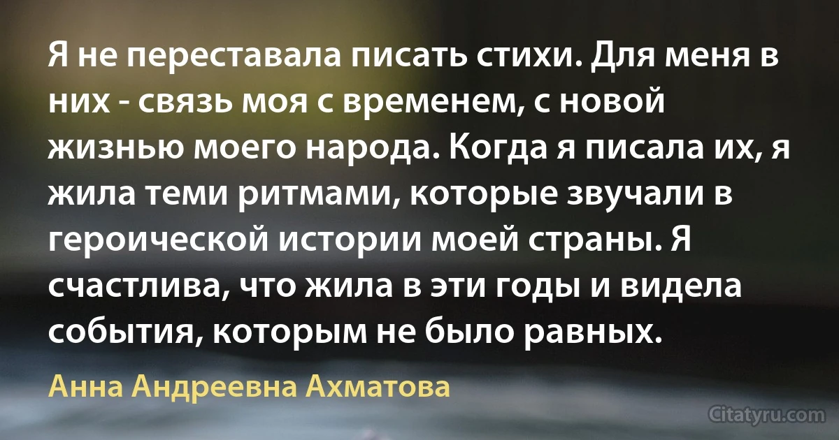 Я не переставала писать стихи. Для меня в них - связь моя с временем, с новой жизнью моего народа. Когда я писала их, я жила теми ритмами, которые звучали в героической истории моей страны. Я счастлива, что жила в эти годы и видела события, которым не было равных. (Анна Андреевна Ахматова)