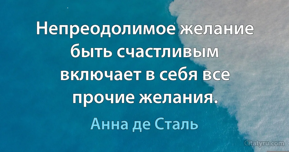 Непреодолимое желание быть счастливым включает в себя все прочие желания. (Анна де Сталь)