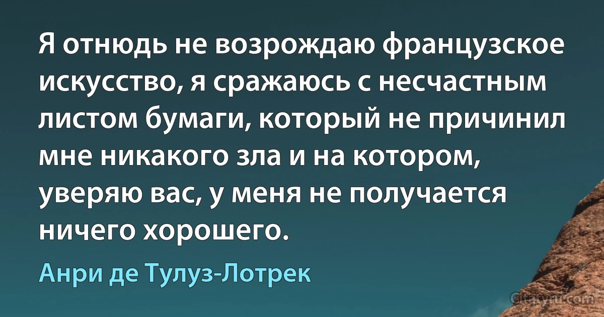 Я отнюдь не возрождаю французское искусство, я сражаюсь с несчастным листом бумаги, который не причинил мне никакого зла и на котором, уверяю вас, у меня не получается ничего хорошего. (Анри де Тулуз-Лотрек)