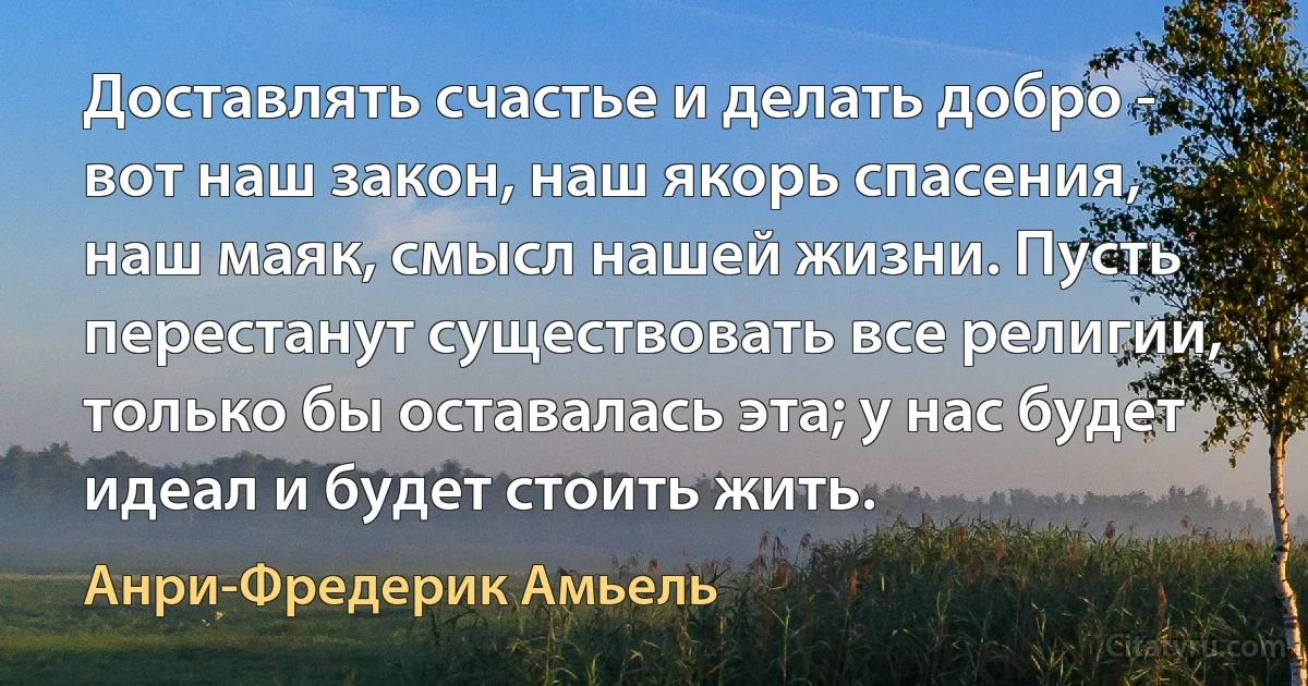 Доставлять счастье и делать добро - вот наш закон, наш якорь спасения, наш маяк, смысл нашей жизни. Пусть перестанут существовать все религии, только бы оставалась эта; у нас будет идеал и будет стоить жить. (Анри-Фредерик Амьель)