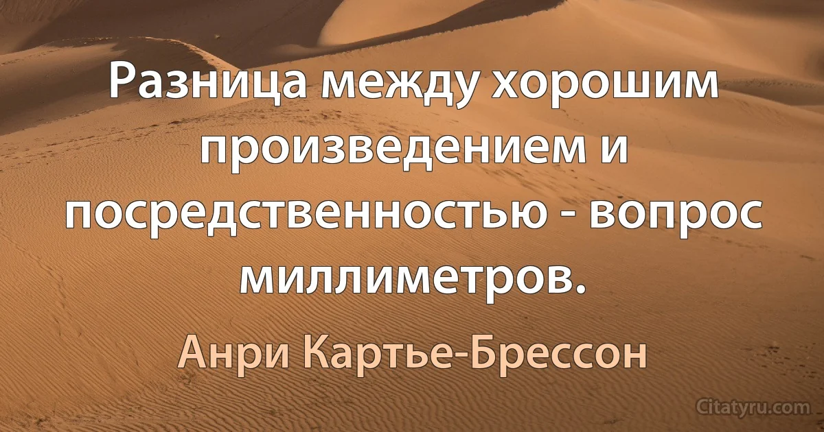 Разница между хорошим произведением и посредственностью - вопрос миллиметров. (Анри Картье-Брессон)