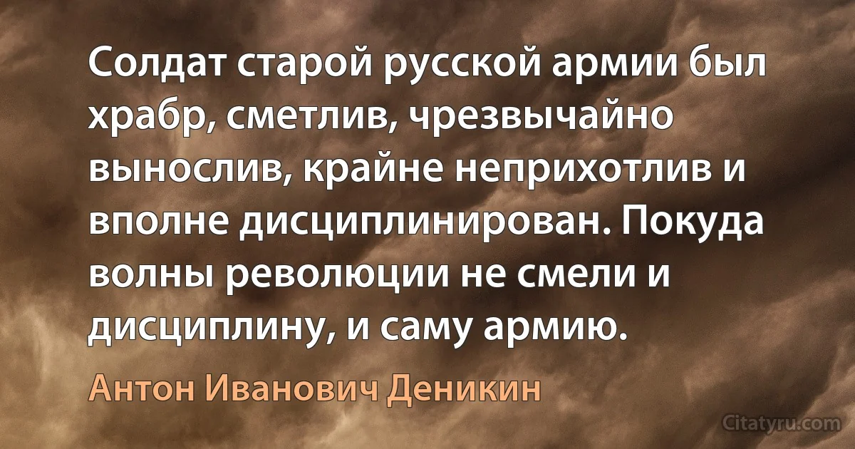 Солдат старой русской армии был храбр, сметлив, чрезвычайно вынослив, крайне неприхотлив и вполне дисциплинирован. Покуда волны революции не смели и дисциплину, и саму армию. (Антон Иванович Деникин)