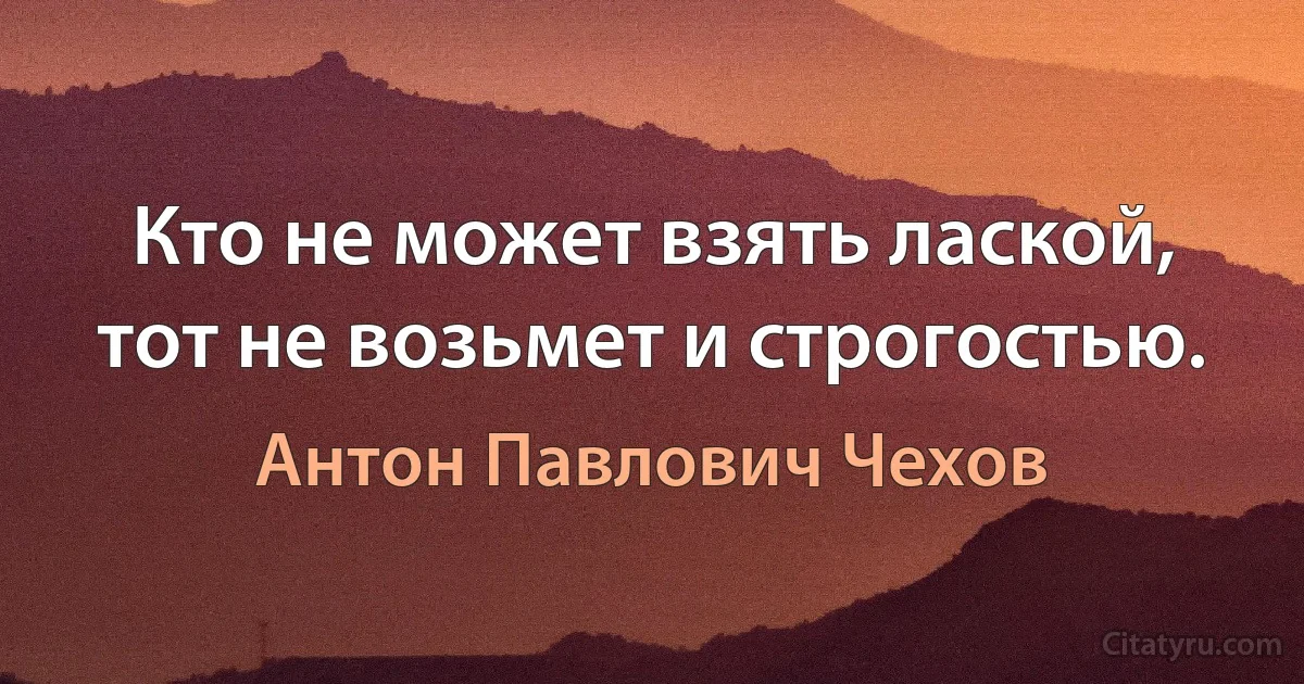 Кто не может взять лаской, тот не возьмет и строгостью. (Антон Павлович Чехов)