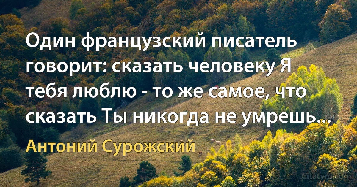 Один французский писатель говорит: сказать человеку Я тебя люблю - то же самое, что сказать Ты никогда не умрешь... (Антоний Сурожский)