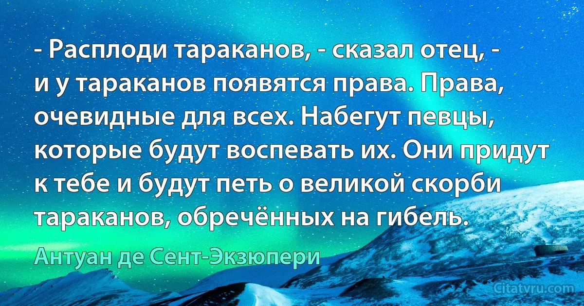 - Расплоди тараканов, - сказал отец, - и у тараканов появятся права. Права, очевидные для всех. Набегут певцы, которые будут воспевать их. Они придут к тебе и будут петь о великой скорби тараканов, обречённых на гибель. (Антуан де Сент-Экзюпери)