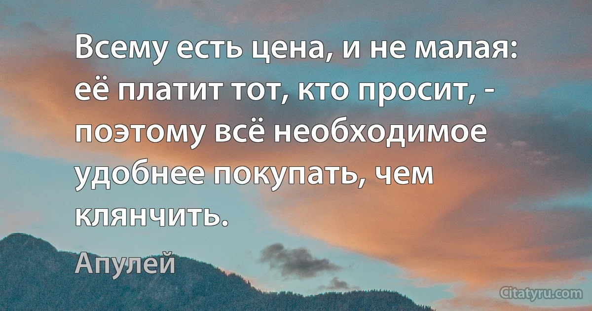 Всему есть цена, и не малая: её платит тот, кто просит, - поэтому всё необходимое удобнее покупать, чем клянчить. (Апулей)