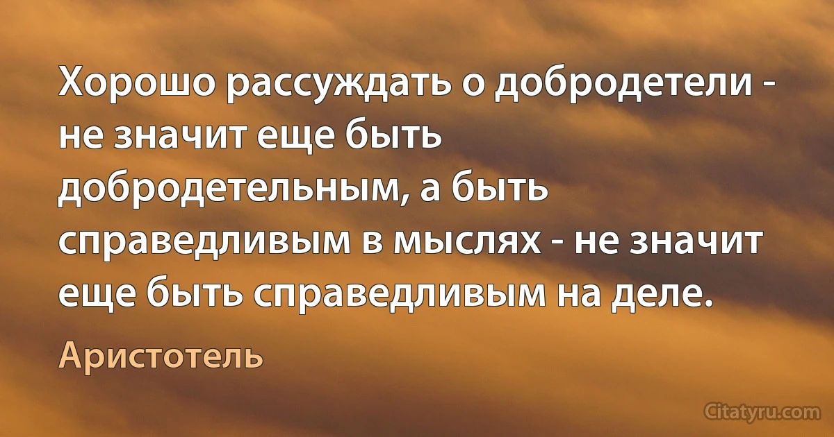 Хорошо рассуждать о добродетели - не значит еще быть добродетельным, а быть справедливым в мыслях - не значит еще быть справедливым на деле. (Аристотель)