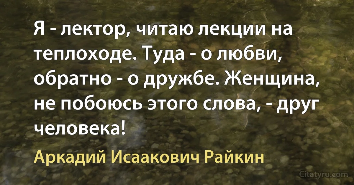 Я - лектор, читаю лекции на теплоходе. Туда - о любви, обратно - о дружбе. Женщина, не побоюсь этого слова, - друг человека! (Аркадий Исаакович Райкин)