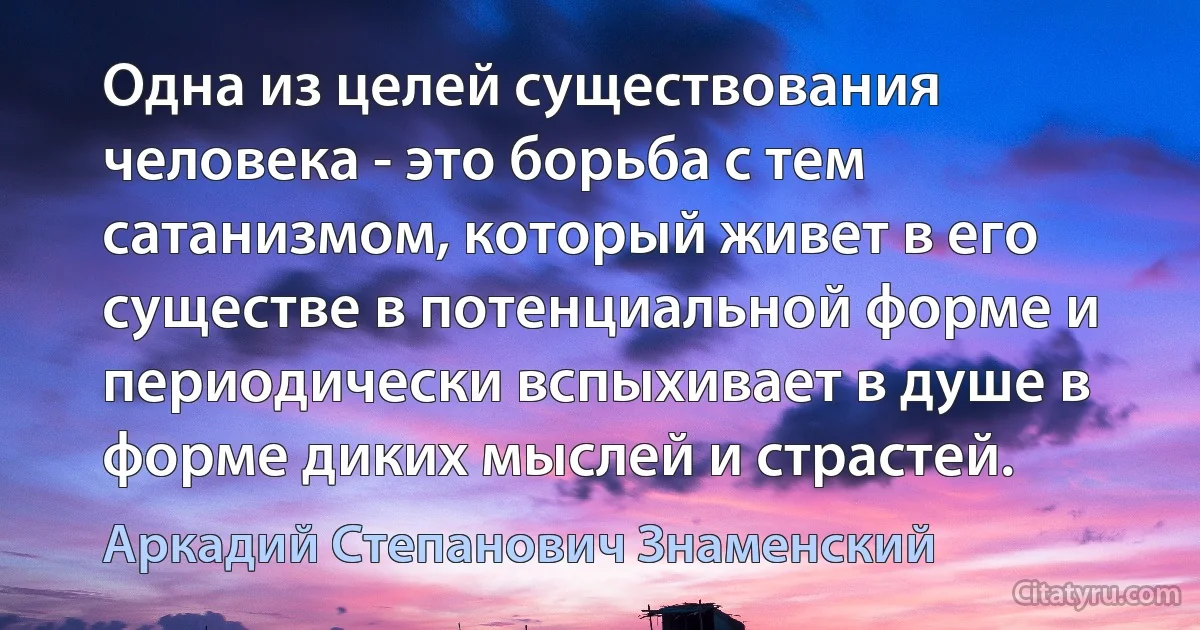 Одна из целей существования человека - это борьба с тем сатанизмом, который живет в его существе в потенциальной форме и периодически вспыхивает в душе в форме диких мыслей и страстей. (Аркадий Степанович Знаменский)