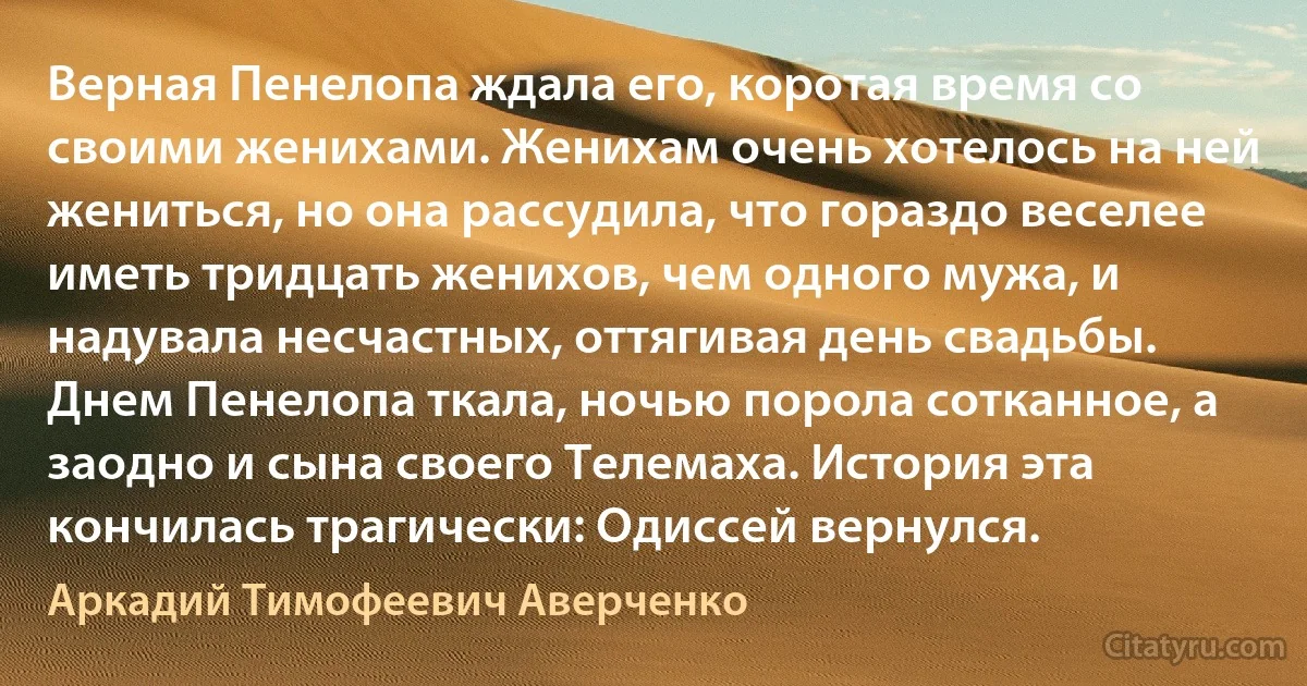 Верная Пенелопа ждала его, коротая время со своими женихами. Женихам очень хотелось на ней жениться, но она рассудила, что гораздо веселее иметь тридцать женихов, чем одного мужа, и надувала несчастных, оттягивая день свадьбы. Днем Пенелопа ткала, ночью порола сотканное, а заодно и сына своего Телемаха. История эта кончилась трагически: Одиссей вернулся. (Аркадий Тимофеевич Аверченко)