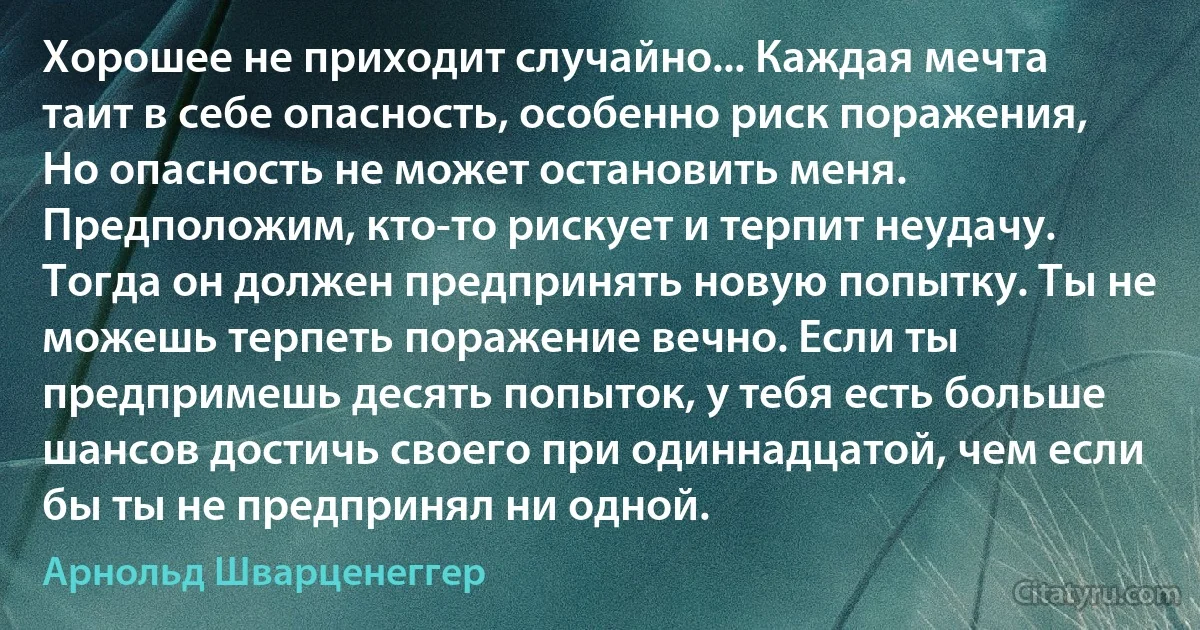 Хорошее не приходит случайно... Каждая мечта таит в себе опасность, особенно риск поражения, Но опасность не может остановить меня. Предположим, кто-то рискует и терпит неудачу. Тогда он должен предпринять новую попытку. Ты не можешь терпеть поражение вечно. Если ты предпримешь десять попыток, у тебя есть больше шансов достичь своего при одиннадцатой, чем если бы ты не предпринял ни одной. (Арнольд Шварценеггер)