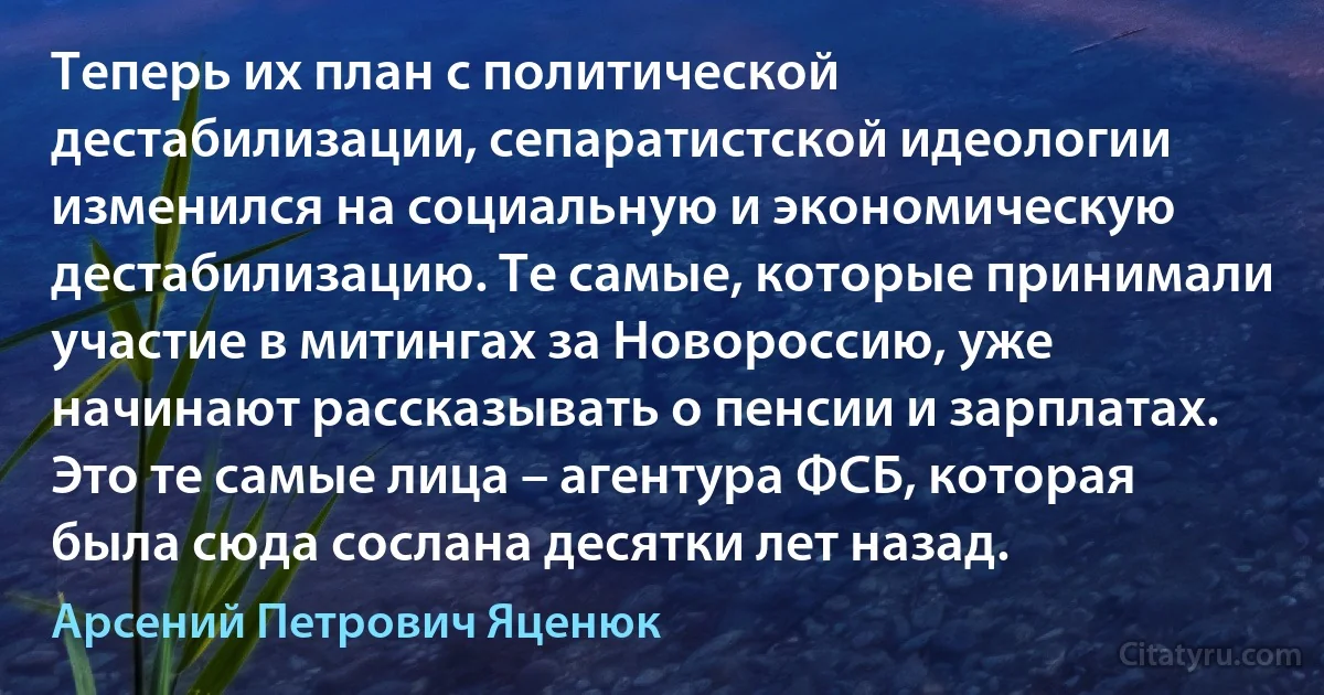 Теперь их план с политической дестабилизации, сепаратистской идеологии изменился на социальную и экономическую дестабилизацию. Те самые, которые принимали участие в митингах за Новороссию, уже начинают рассказывать о пенсии и зарплатах. Это те самые лица – агентура ФСБ, которая была сюда сослана десятки лет назад. (Арсений Петрович Яценюк)