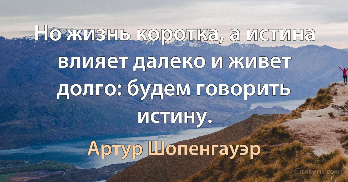 Но жизнь коротка, а истина влияет далеко и живет долго: будем говорить истину. (Артур Шопенгауэр)