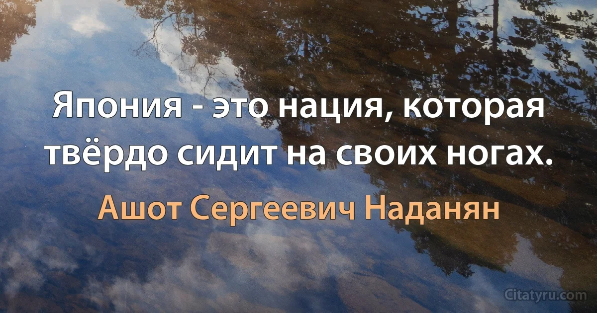 Япония - это нация, которая твёрдо сидит на своих ногах. (Ашот Сергеевич Наданян)