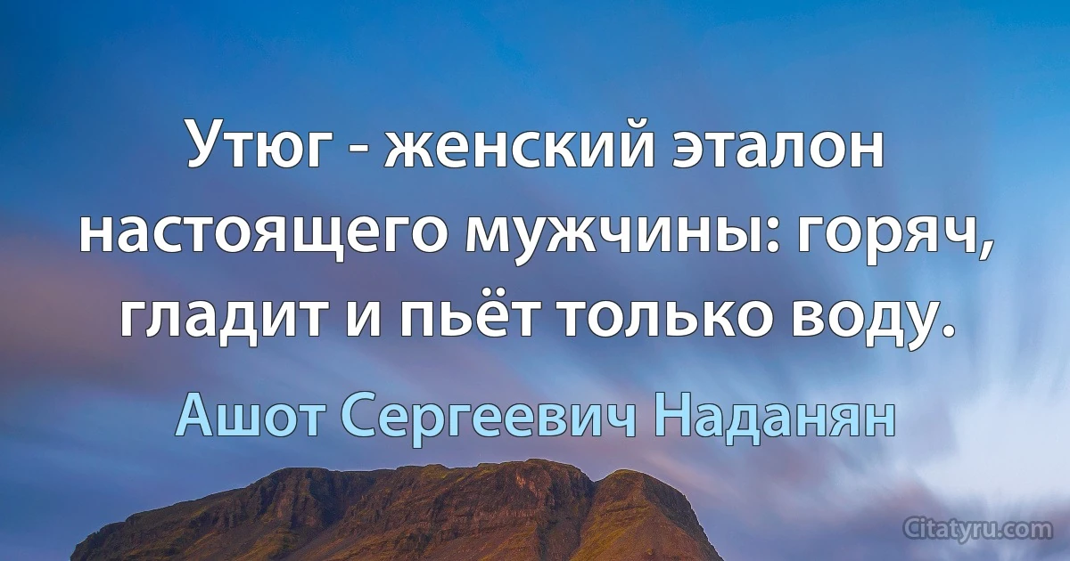 Утюг - женский эталон настоящего мужчины: горяч, гладит и пьёт только воду. (Ашот Сергеевич Наданян)