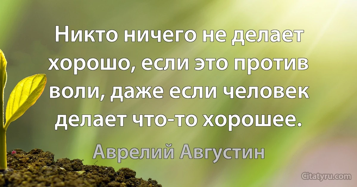 Никто ничего не делает хорошо, если это против воли, даже если человек делает что-то хорошее. (Аврелий Августин)