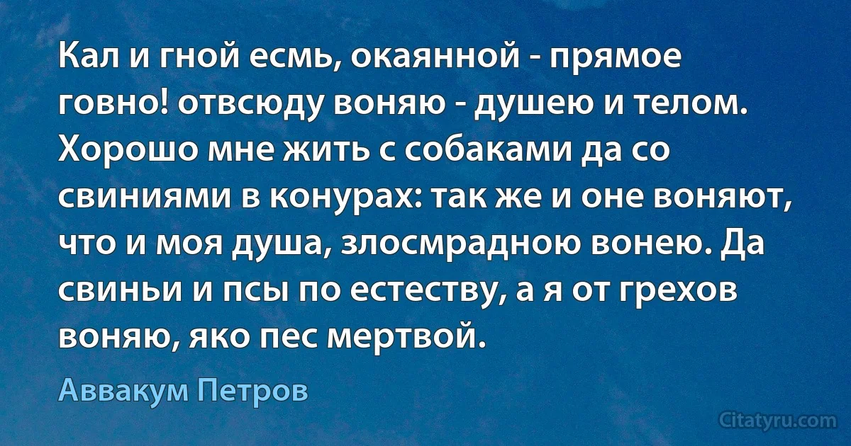 Кал и гной есмь, окаянной - прямое говно! отвсюду воняю - душею и телом. Хорошо мне жить с собаками да со свиниями в конурах: так же и оне воняют, что и моя душа, злосмрадною вонею. Да свиньи и псы по естеству, а я от грехов воняю, яко пес мертвой. (Аввакум Петров)