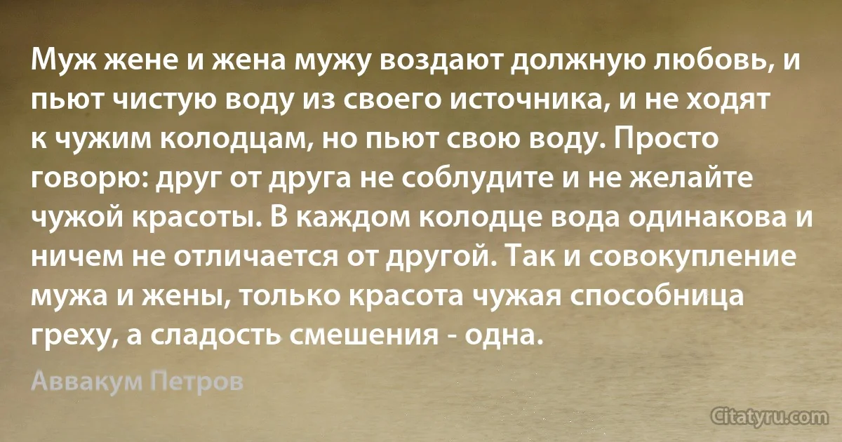 Муж жене и жена мужу воздают должную любовь, и пьют чистую воду из своего источника, и не ходят к чужим колодцам, но пьют свою воду. Просто говорю: друг от друга не соблудите и не желайте чужой красоты. В каждом колодце вода одинакова и ничем не отличается от другой. Так и совокупление мужа и жены, только красота чужая способница греху, а сладость смешения - одна. (Аввакум Петров)