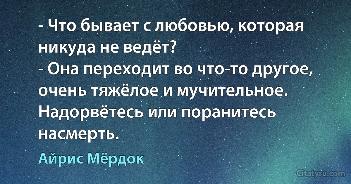 - Что бывает с любовью, которая никуда не ведёт?
- Она переходит во что-то другое, очень тяжёлое и мучительное. Надорвётесь или поранитесь насмерть. (Айрис Мёрдок)