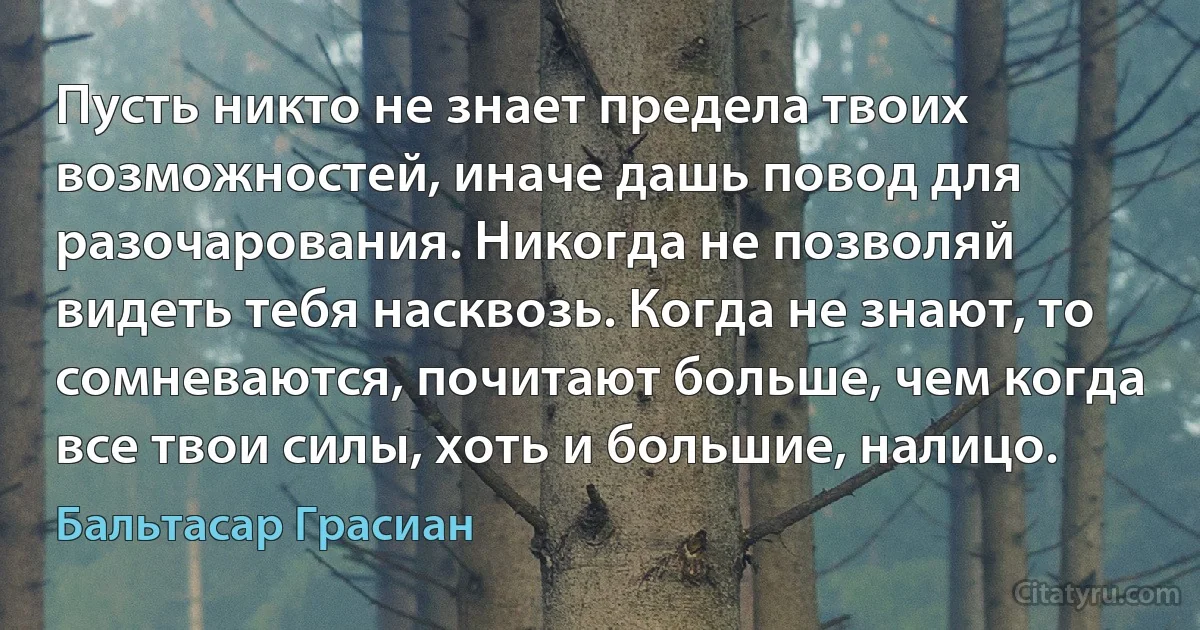 Пусть никто не знает предела твоих возможностей, иначе дашь повод для разочарования. Никогда не позволяй видеть тебя насквозь. Когда не знают, то сомневаются, почитают больше, чем когда все твои силы, хоть и большие, налицо. (Бальтасар Грасиан)