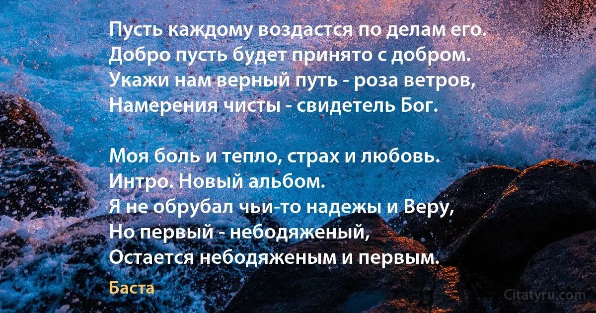 Пусть каждому воздастся по делам его.
Добро пусть будет принято с добром.
Укажи нам верный путь - роза ветров,
Намерения чисты - свидетель Бог.

Моя боль и тепло, страх и любовь.
Интро. Новый альбом.
Я не обрубал чьи-то надежы и Веру,
Но первый - небодяженый,
Остается небодяженым и первым. (Баста)