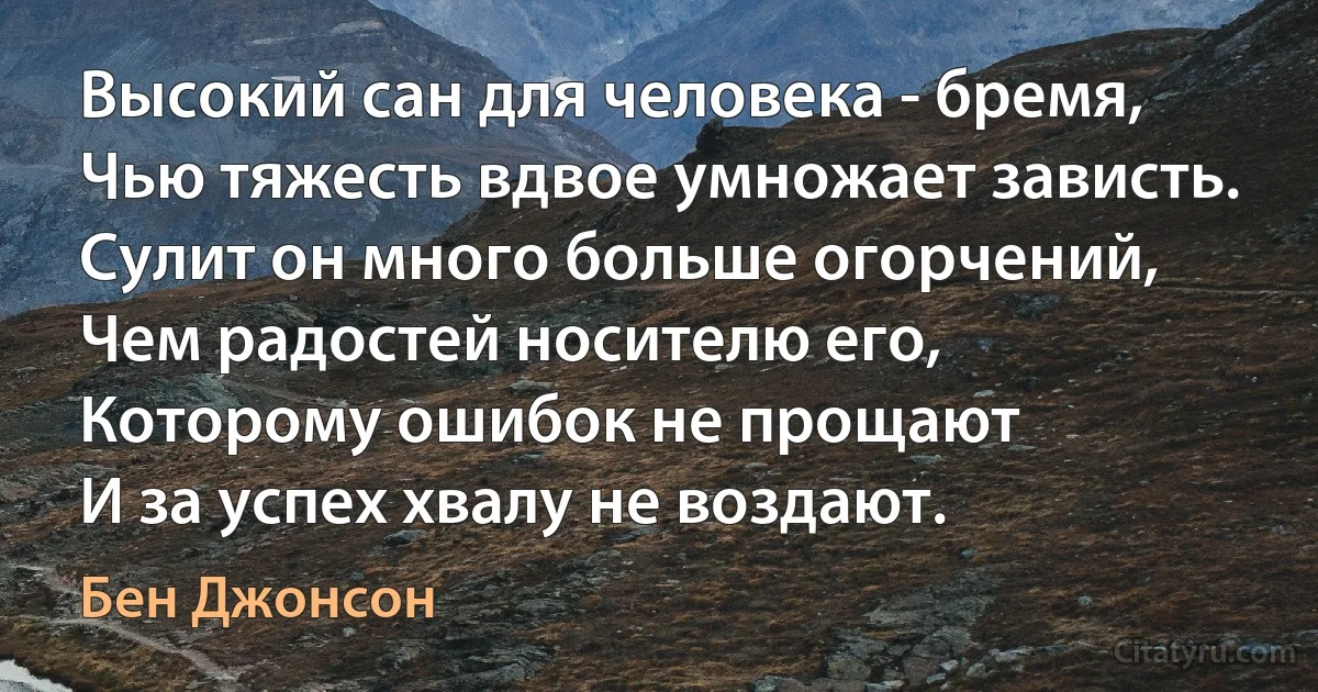 Высокий сан для человека - бремя,
Чью тяжесть вдвое умножает зависть.
Сулит он много больше огорчений,
Чем радостей носителю его,
Которому ошибок не прощают
И за успех хвалу не воздают. (Бен Джонсон)