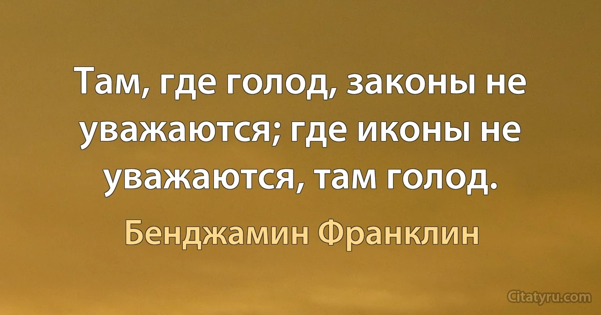 Там, где голод, законы не уважаются; где иконы не уважаются, там голод. (Бенджамин Франклин)