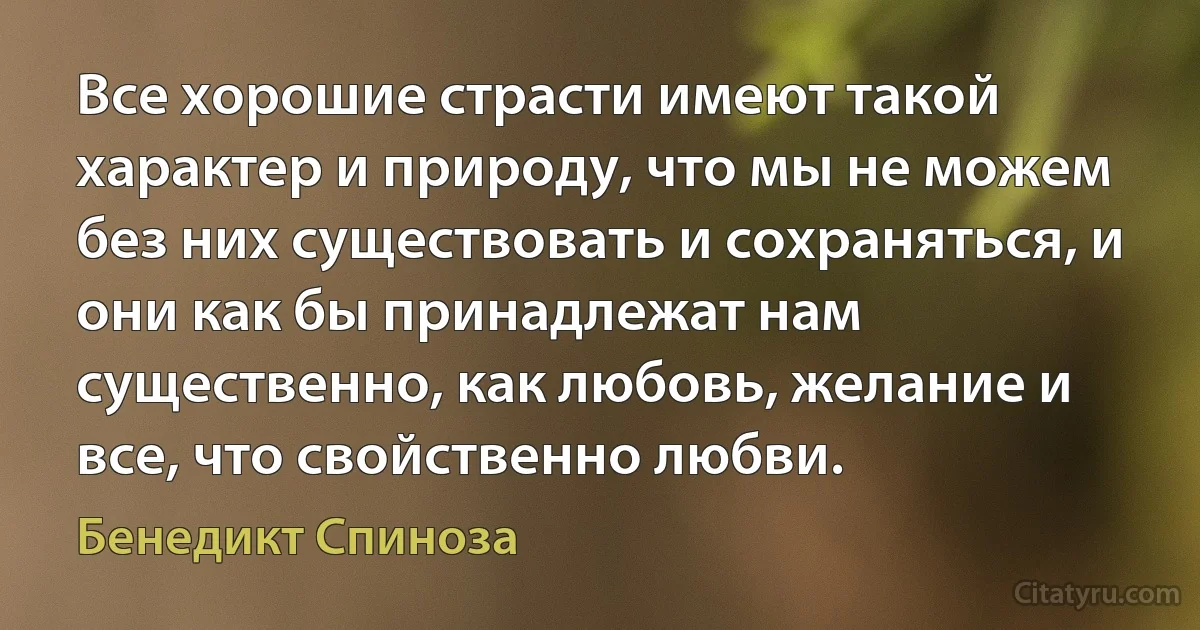 Все хорошие страсти имеют такой характер и природу, что мы не можем без них существовать и сохраняться, и они как бы принадлежат нам существенно, как любовь, желание и все, что свойственно любви. (Бенедикт Спиноза)