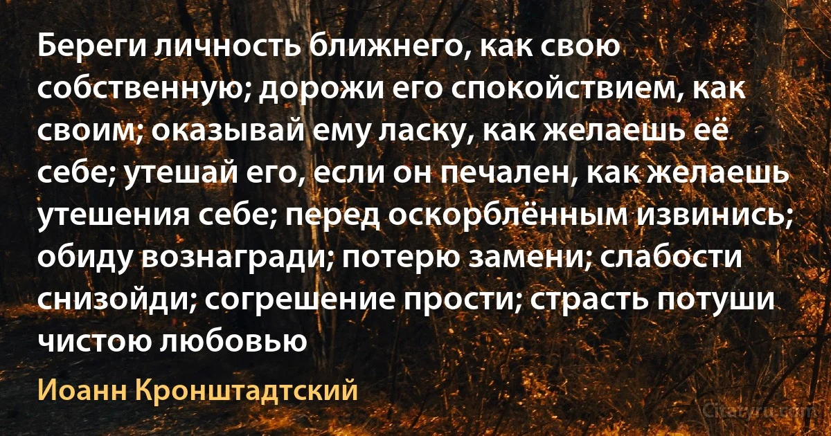 Береги личность ближнего, как свою собственную; дорожи его спокойствием, как своим; оказывай ему ласку, как желаешь её себе; утешай его, если он печален, как желаешь утешения себе; перед оскорблённым извинись; обиду вознагради; потерю замени; слабости снизойди; согрешение прости; страсть потуши чистою любовью (Иоанн Кронштадтский)