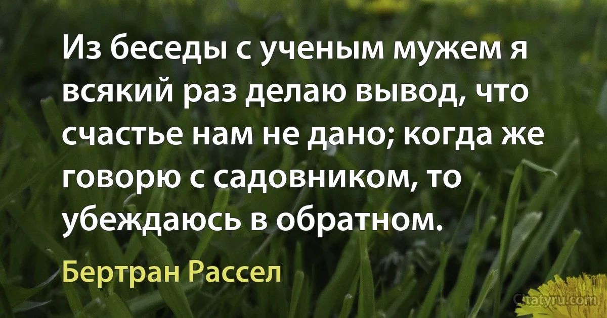 Из беседы с ученым мужем я всякий раз делаю вывод, что счастье нам не дано; когда же говорю с садовником, то убеждаюсь в обратном. (Бертран Рассел)