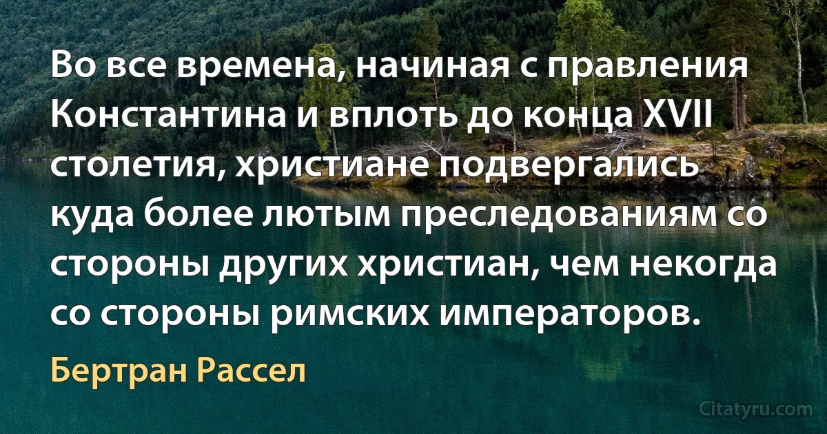 Во все времена, начиная с правления Константина и вплоть до конца XVII столетия, христиане подвергались куда более лютым преследованиям со стороны других христиан, чем некогда со стороны римских императоров. (Бертран Рассел)