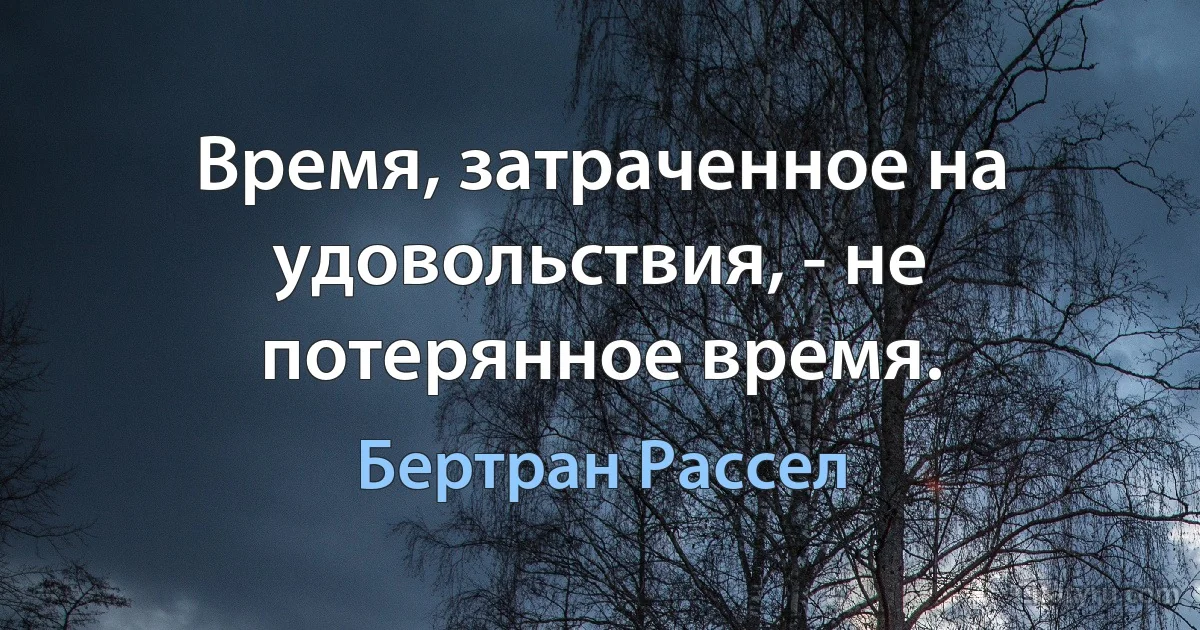 Время, затраченное на удовольствия, - не потерянное время. (Бертран Рассел)