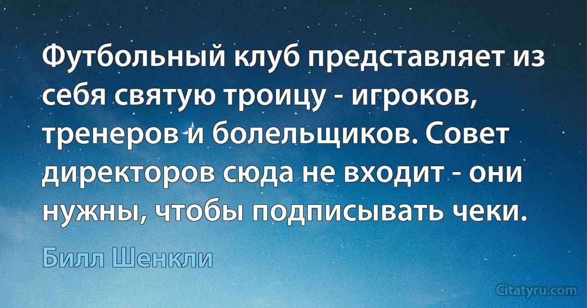 Футбольный клуб представляет из себя святую троицу - игроков, тренеров и болельщиков. Совет директоров сюда не входит - они нужны, чтобы подписывать чеки. (Билл Шенкли)