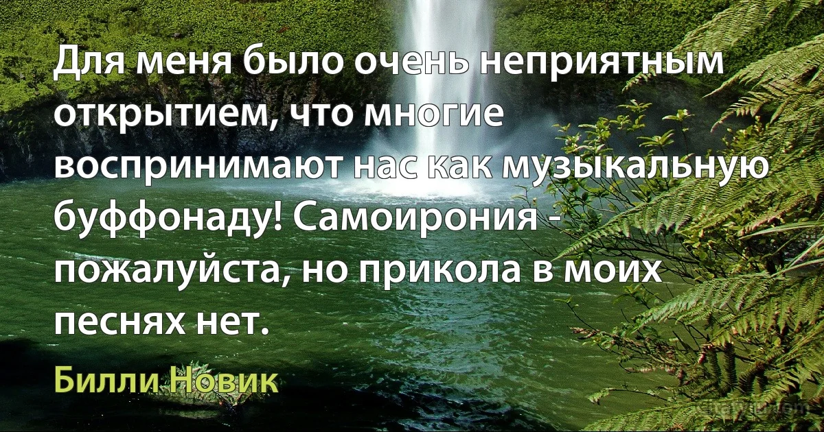 Для меня было очень неприятным открытием, что многие воспринимают нас как музыкальную буффонаду! Самоирония - пожалуйста, но прикола в моих песнях нет. (Билли Новик)