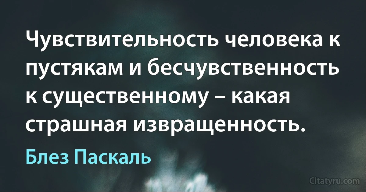 Чувствительность человека к пустякам и бесчувственность к существенному – какая страшная извращенность. (Блез Паскаль)