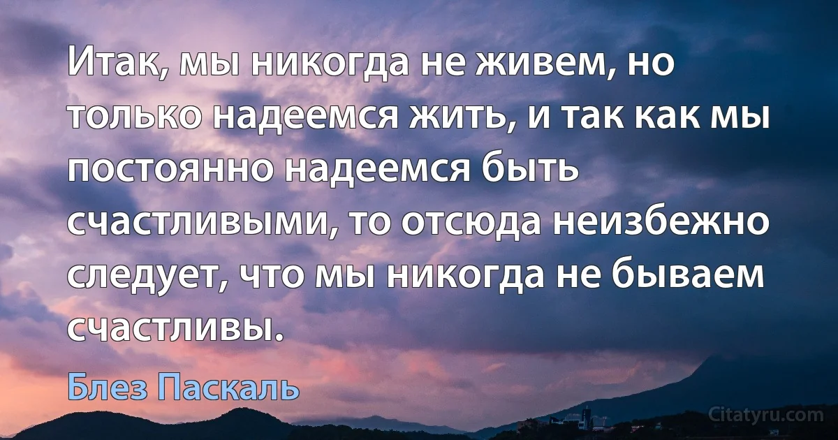 Итак, мы никогда не живем, но только надеемся жить, и так как мы постоянно надеемся быть счастливыми, то отсюда неизбежно следует, что мы никогда не бываем счастливы. (Блез Паскаль)