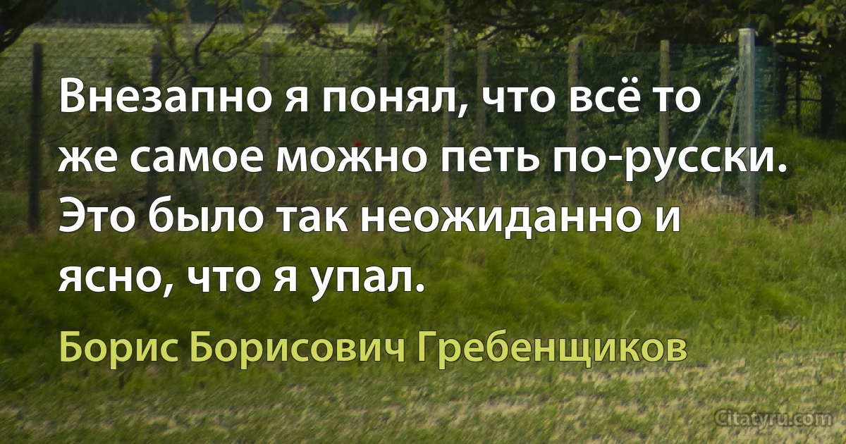 Внезапно я понял, что всё то же самое можно петь по-русски. Это было так неожиданно и ясно, что я упал. (Борис Борисович Гребенщиков)