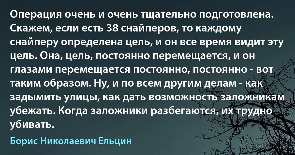 Операция очень и очень тщательно подготовлена. Скажем, если есть 38 снайперов, то каждому снайперу определена цель, и он все время видит эту цель. Она, цель, постоянно перемещается, и он глазами перемещается постоянно, постоянно - вот таким образом. Ну, и по всем другим делам - как задымить улицы, как дать возможность заложникам убежать. Когда заложники разбегаются, их трудно убивать. (Борис Николаевич Ельцин)